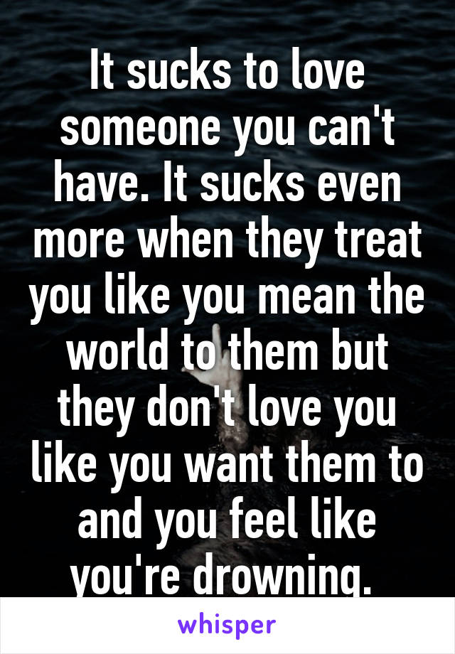 It sucks to love someone you can't have. It sucks even more when they treat you like you mean the world to them but they don't love you like you want them to and you feel like you're drowning. 