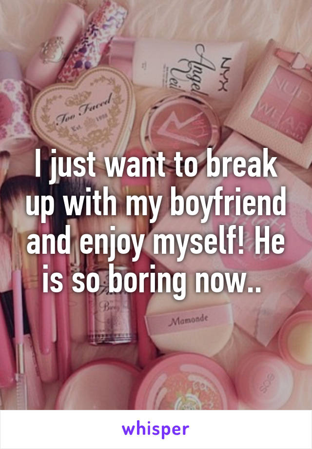 I just want to break up with my boyfriend and enjoy myself! He is so boring now.. 