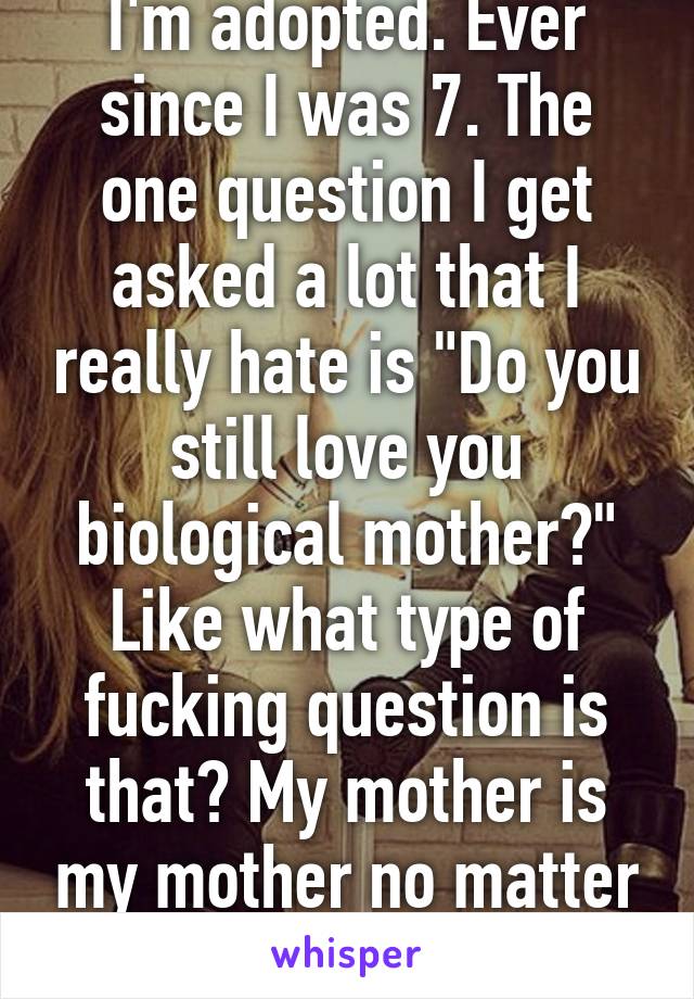 I'm adopted. Ever since I was 7. The one question I get asked a lot that I really hate is "Do you still love you biological mother?" Like what type of fucking question is that? My mother is my mother no matter what!