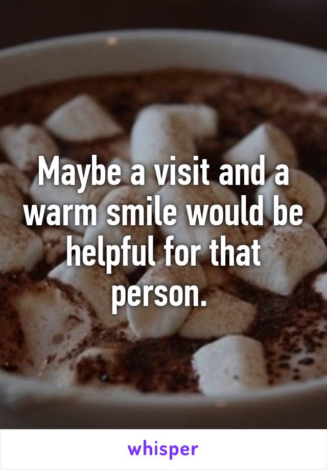 Maybe a visit and a warm smile would be helpful for that person. 