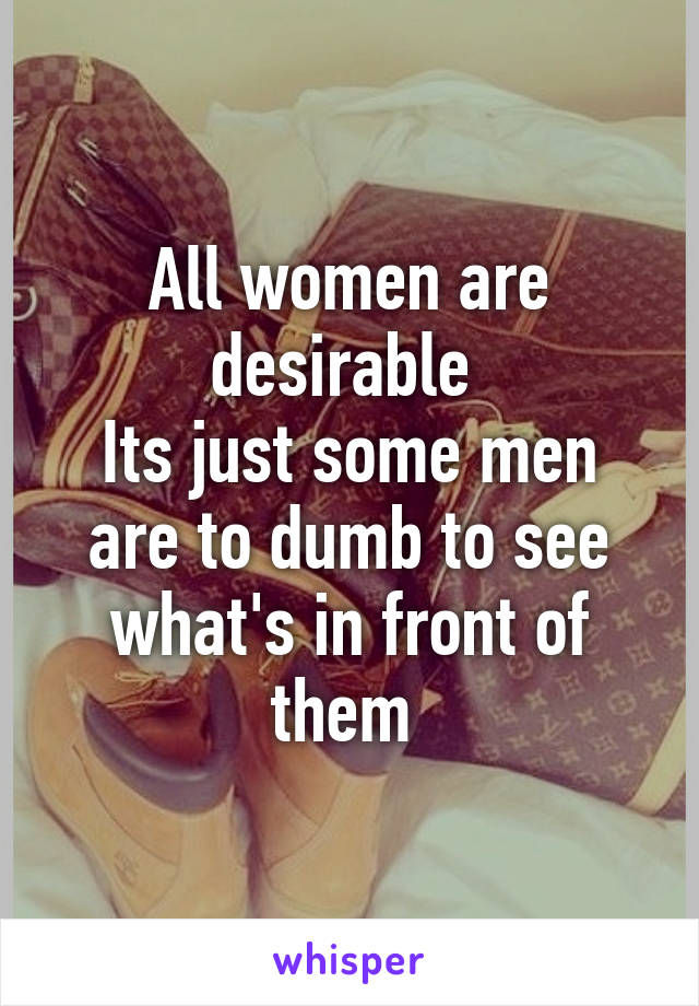 All women are desirable 
Its just some men are to dumb to see what's in front of them 