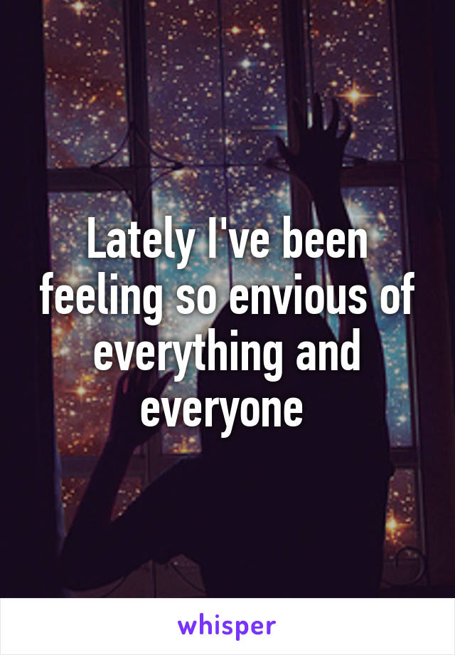 Lately I've been feeling so envious of everything and everyone 