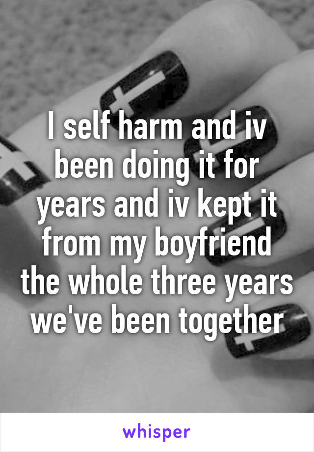 I self harm and iv been doing it for years and iv kept it from my boyfriend the whole three years we've been together