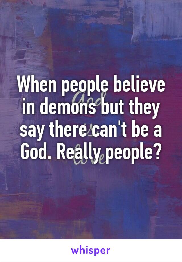 When people believe in demons but they say there can't be a God. Really people?
