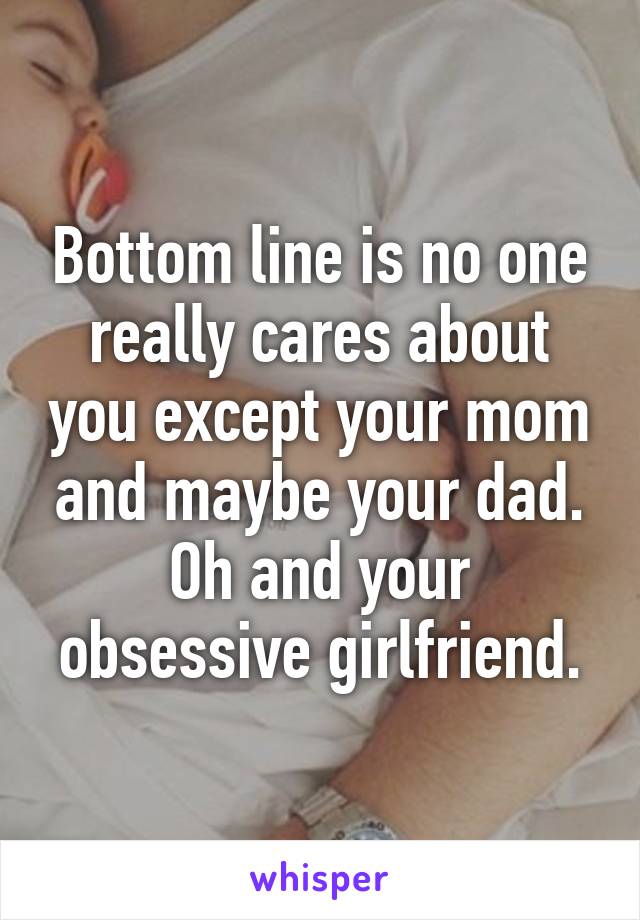 Bottom line is no one really cares about you except your mom and maybe your dad. Oh and your obsessive girlfriend.