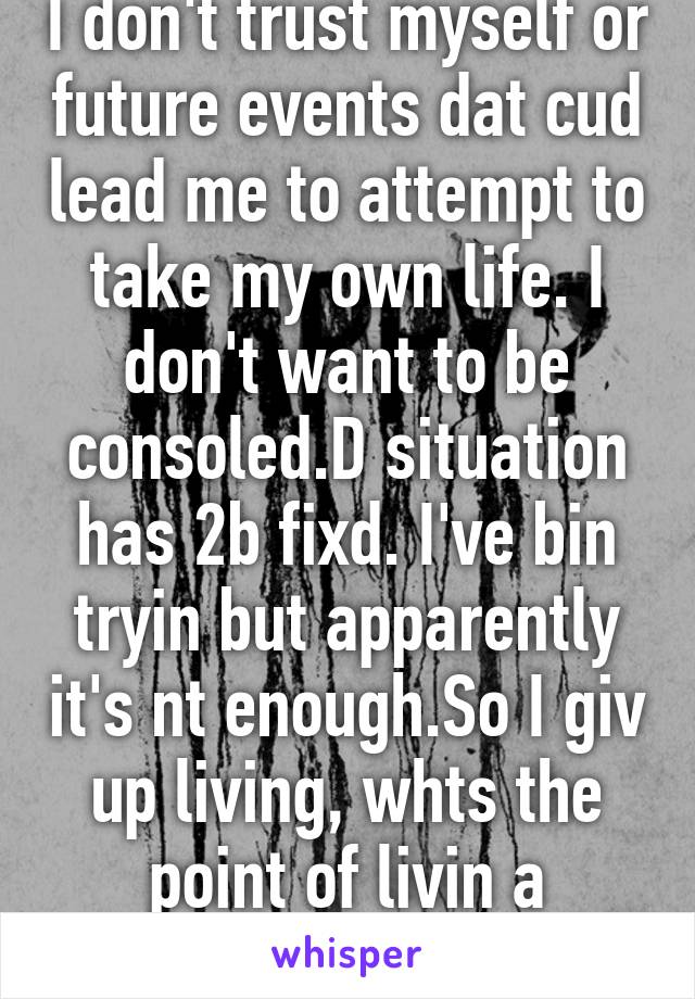 I don't trust myself or future events dat cud lead me to attempt to take my own life. I don't want to be consoled.D situation has 2b fixd. I've bin tryin but apparently it's nt enough.So I giv up living, whts the point of livin a mediocre life  