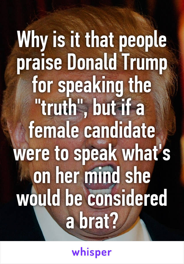 Why is it that people praise Donald Trump for speaking the "truth", but if a  female candidate were to speak what's on her mind she would be considered a brat?