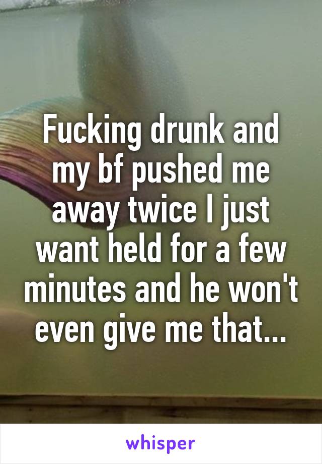 Fucking drunk and my bf pushed me away twice I just want held for a few minutes and he won't even give me that...