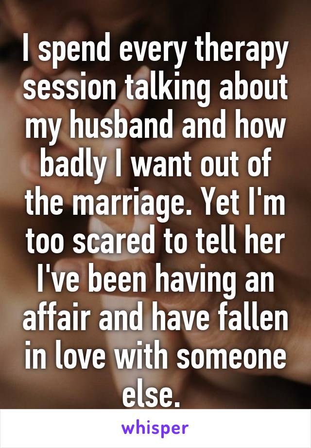 I spend every therapy session talking about my husband and how badly I want out of the marriage. Yet I'm too scared to tell her I've been having an affair and have fallen in love with someone else. 