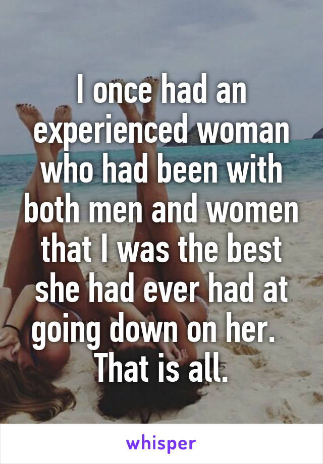 I once had an experienced woman who had been with both men and women that I was the best she had ever had at going down on her.  
That is all.