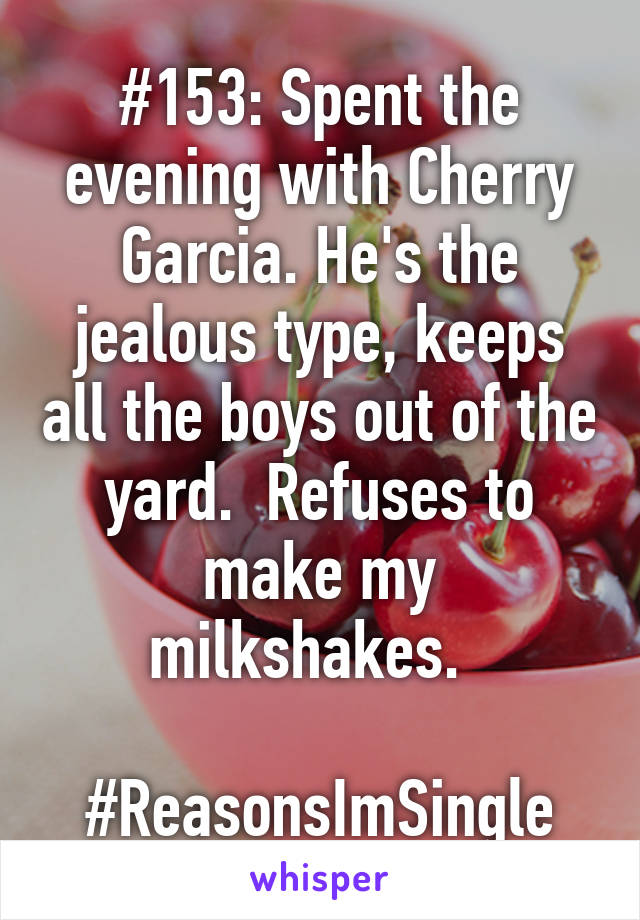 #153: Spent the evening with Cherry Garcia. He's the jealous type, keeps all the boys out of the yard.  Refuses to make my milkshakes.  

#ReasonsImSingle