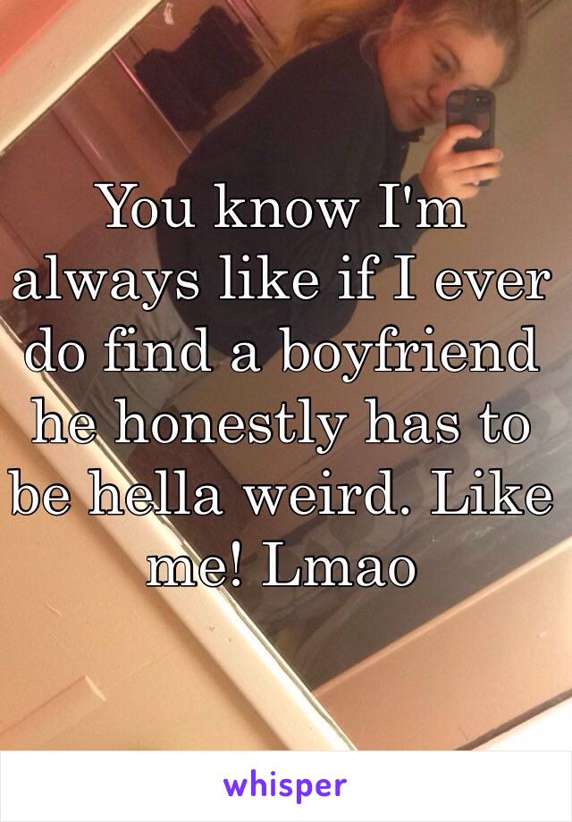 You know I'm always like if I ever do find a boyfriend he honestly has to be hella weird. Like me! Lmao 