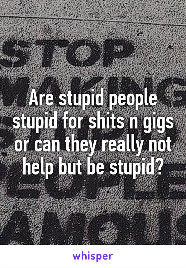 Are stupid people stupid for shits n gigs or can they really not help but be stupid?