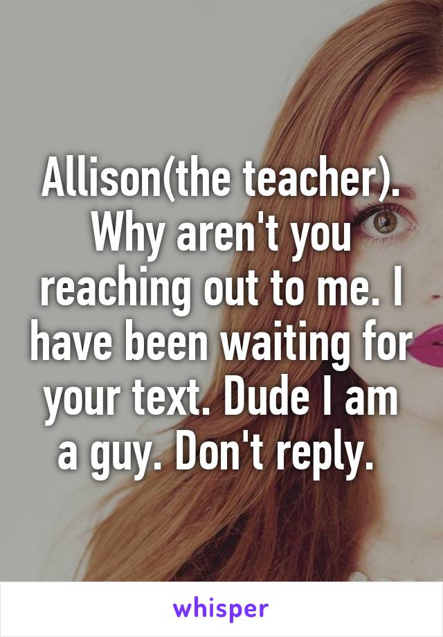 Allison(the teacher). Why aren't you reaching out to me. I have been waiting for your text. Dude I am a guy. Don't reply. 