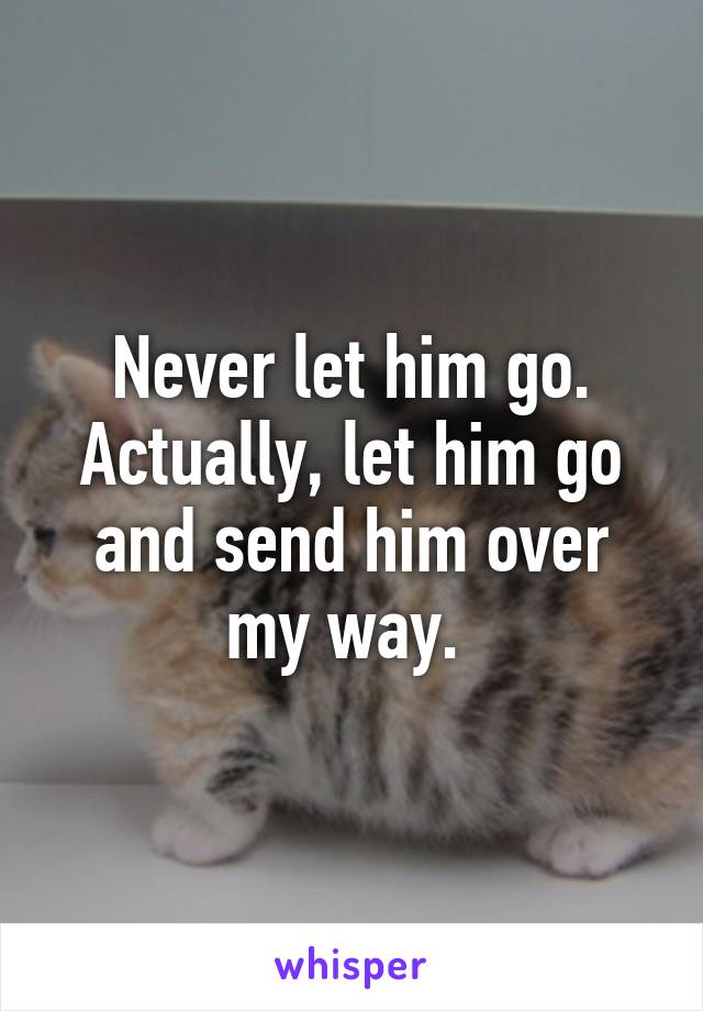 Never let him go. Actually, let him go and send him over my way. 