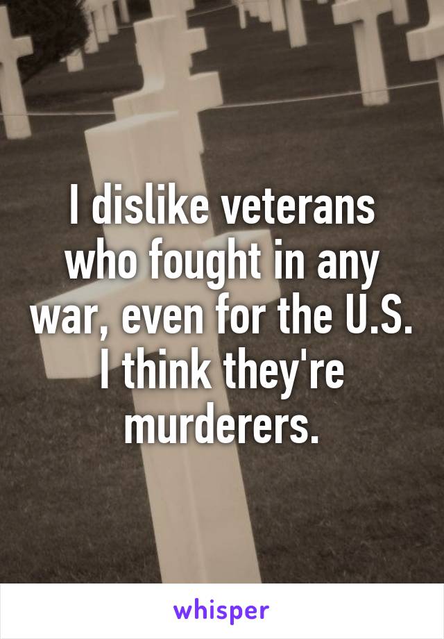 I dislike veterans who fought in any war, even for the U.S. I think they're murderers.