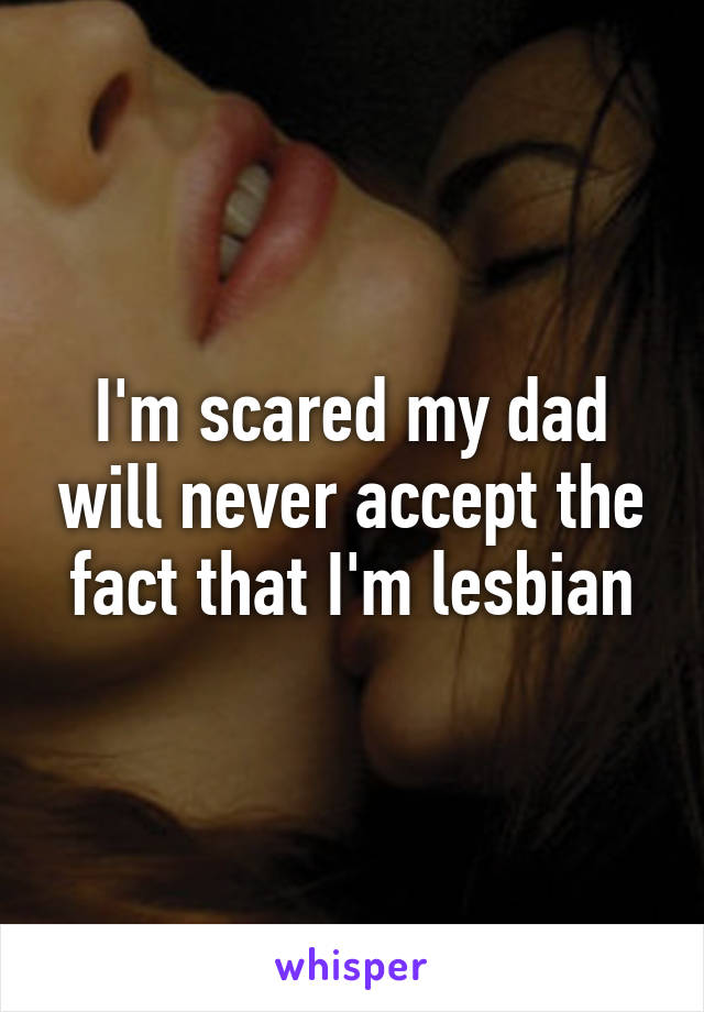 I'm scared my dad will never accept the fact that I'm lesbian