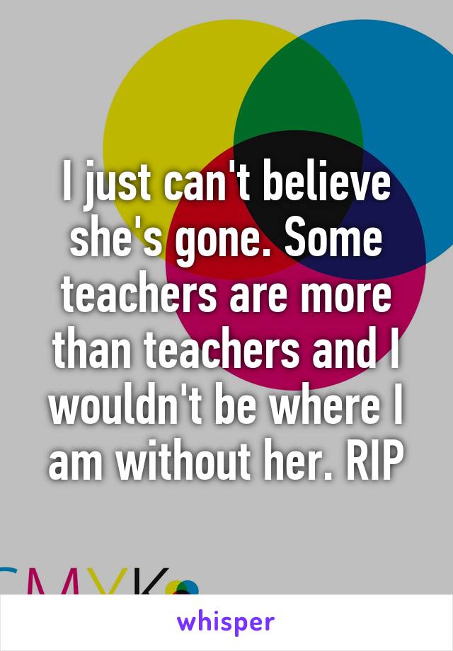 I just can't believe she's gone. Some teachers are more than teachers and I wouldn't be where I am without her. RIP