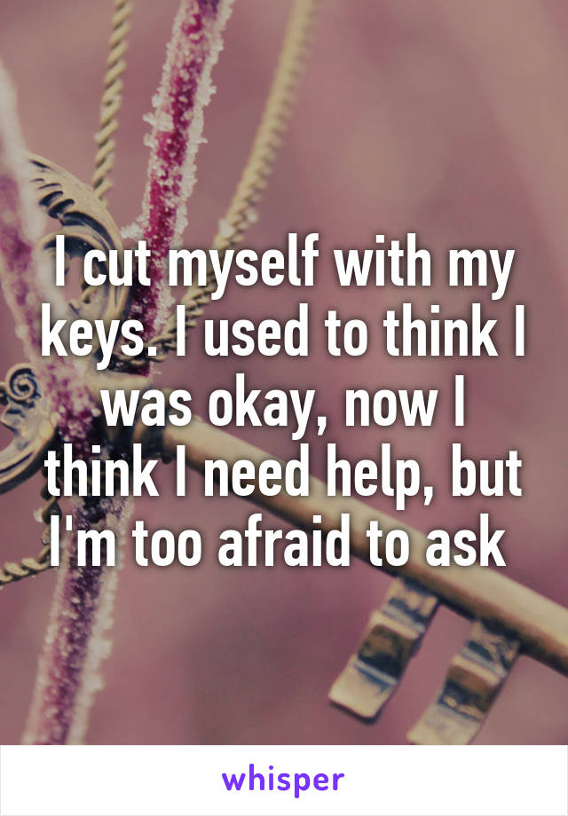 I cut myself with my keys. I used to think I was okay, now I think I need help, but I'm too afraid to ask 