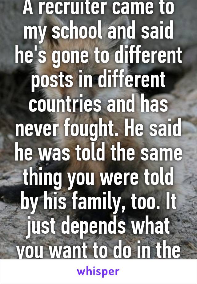 A recruiter came to my school and said he's gone to different posts in different countries and has never fought. He said he was told the same thing you were told by his family, too. It just depends what you want to do in the army