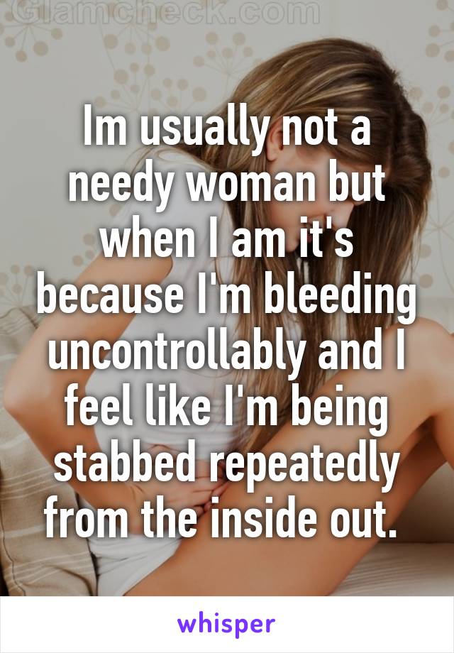 Im usually not a needy woman but when I am it's because I'm bleeding uncontrollably and I feel like I'm being stabbed repeatedly from the inside out. 