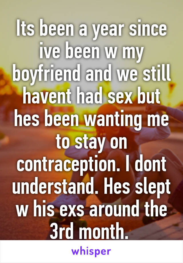 Its been a year since ive been w my boyfriend and we still havent had sex but hes been wanting me to stay on contraception. I dont understand. Hes slept w his exs around the 3rd month. 