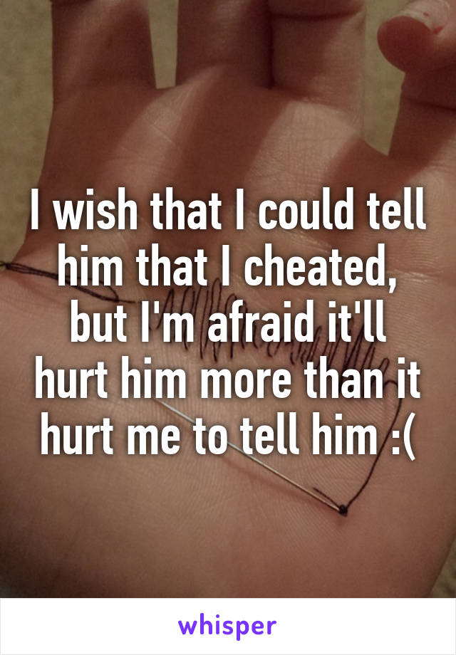 I wish that I could tell him that I cheated, but I'm afraid it'll hurt him more than it hurt me to tell him :(