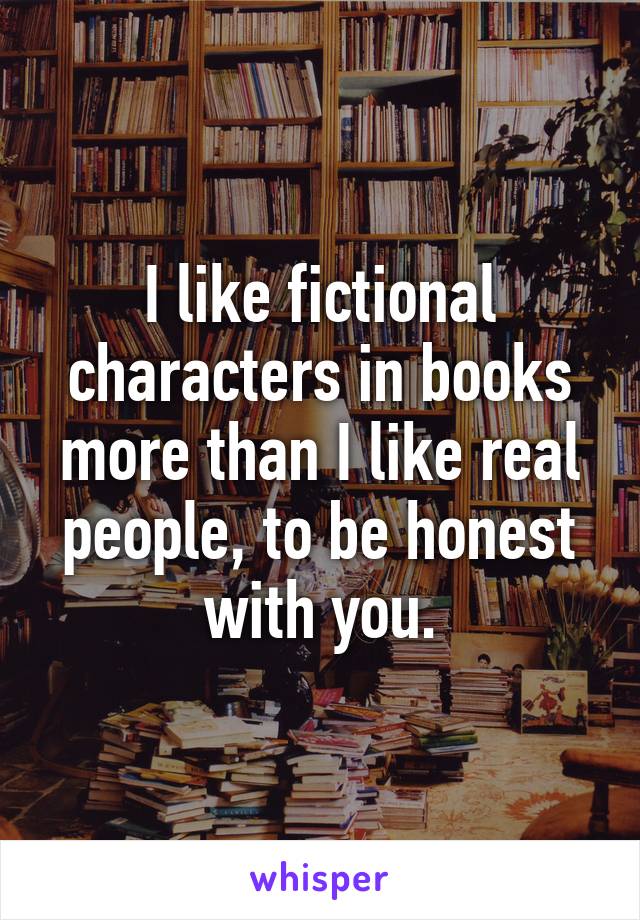 I like fictional characters in books more than I like real people, to be honest with you.