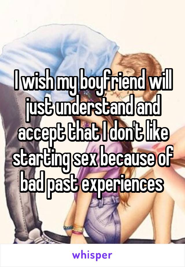 I wish my boyfriend will just understand and accept that I don't like starting sex because of bad past experiences 