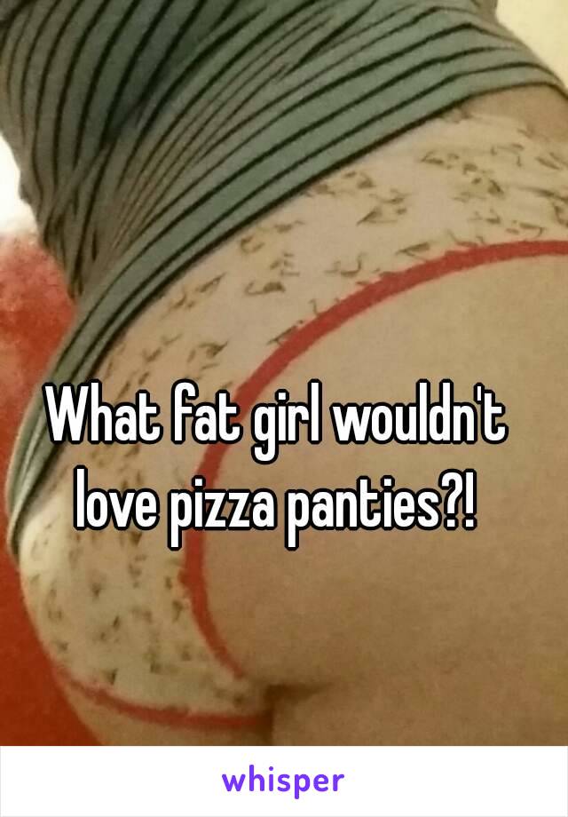 What fat girl wouldn't love pizza panties?! 