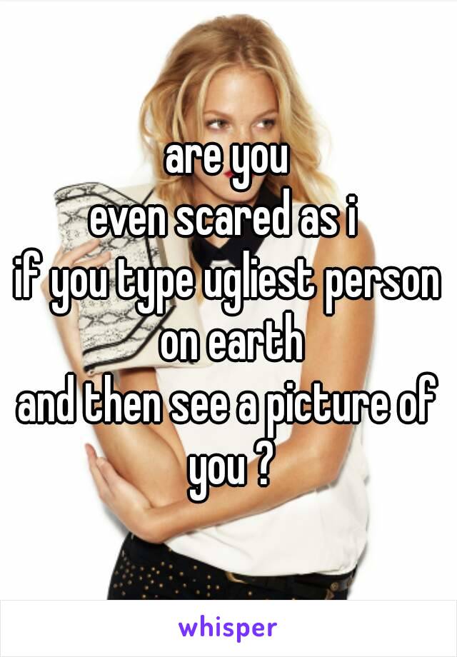 are you
even scared as i 
if you type ugliest person on earth
and then see a picture of you ?