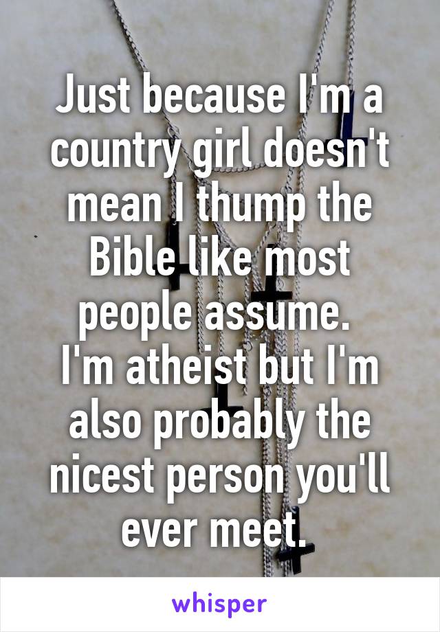 Just because I'm a country girl doesn't mean I thump the Bible like most people assume. 
I'm atheist but I'm also probably the nicest person you'll ever meet. 