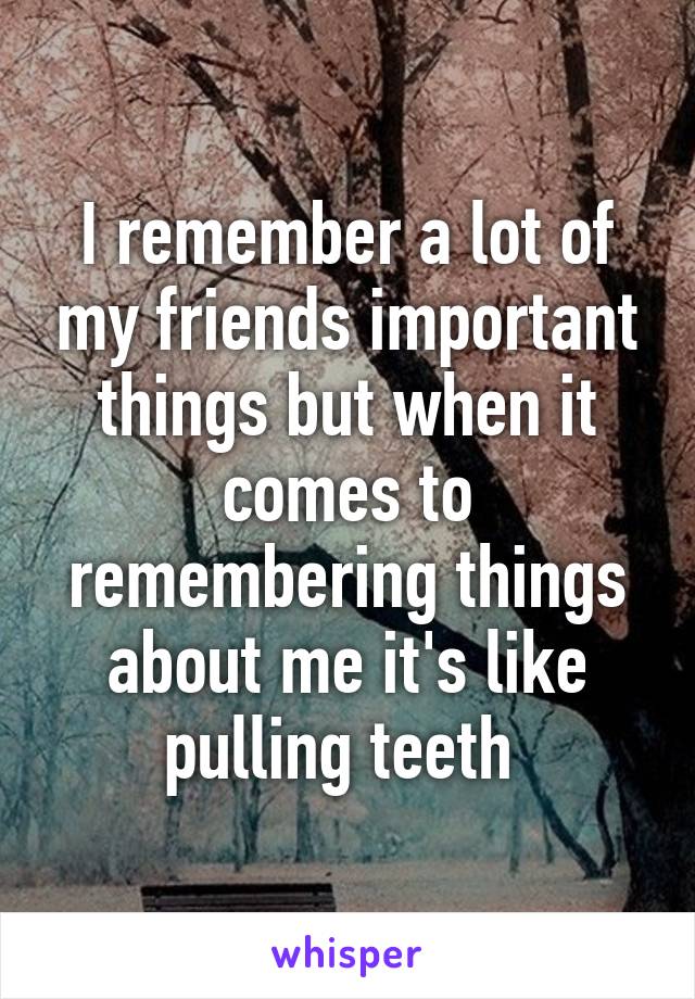 I remember a lot of my friends important things but when it comes to remembering things about me it's like pulling teeth 