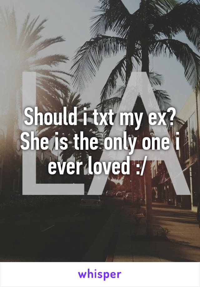 Should i txt my ex? She is the only one i ever loved :/ 