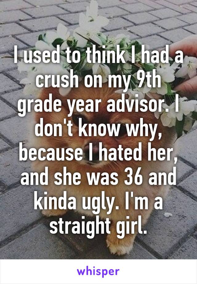 I used to think I had a crush on my 9th grade year advisor. I don't know why, because I hated her, and she was 36 and kinda ugly. I'm a straight girl.