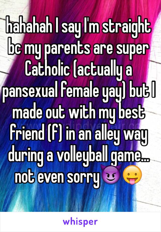 hahahah I say I'm straight bc my parents are super Catholic (actually a pansexual female yay) but I made out with my best friend (f) in an alley way during a volleyball game... not even sorry😈😛