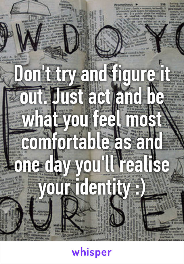 Don't try and figure it out. Just act and be what you feel most comfortable as and one day you'll realise your identity :)