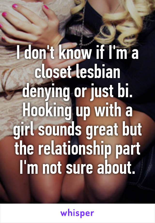 I don't know if I'm a closet lesbian denying or just bi. Hooking up with a girl sounds great but the relationship part I'm not sure about.