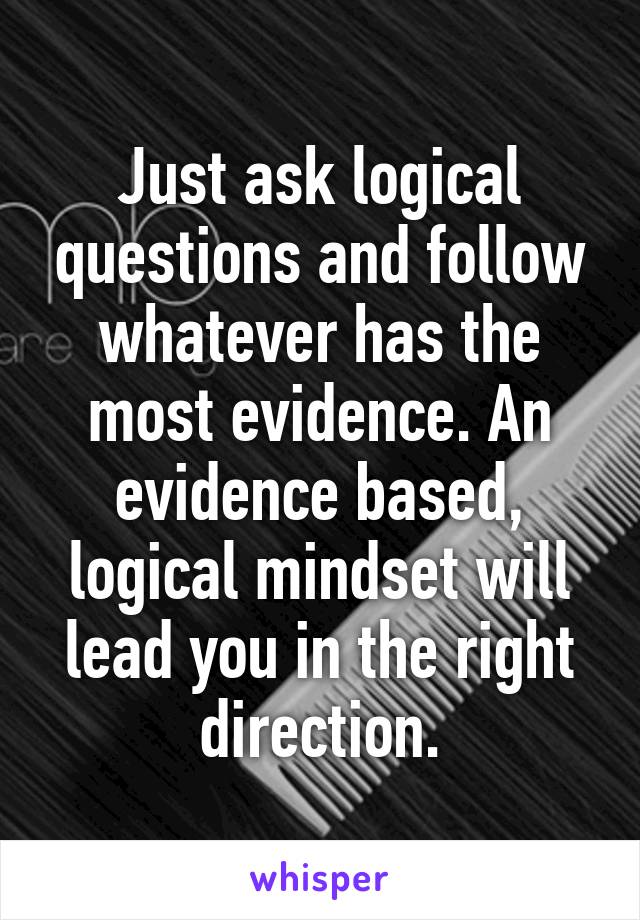 Just ask logical questions and follow whatever has the most evidence. An evidence based, logical mindset will lead you in the right direction.