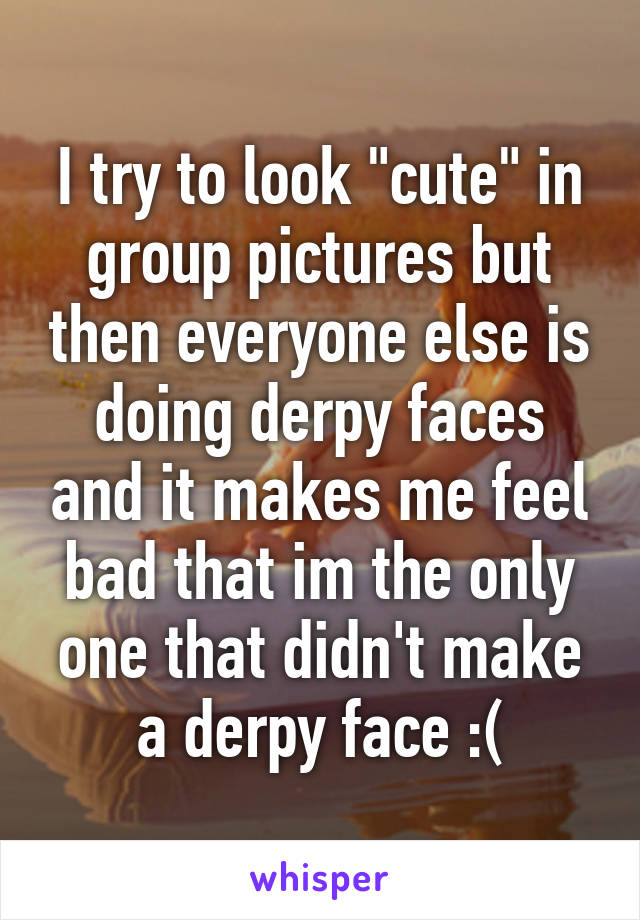 I try to look "cute" in group pictures but then everyone else is doing derpy faces and it makes me feel bad that im the only one that didn't make a derpy face :(