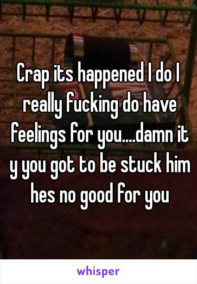 Crap its happened I do I really fucking do have feelings for you....damn it y you got to be stuck him hes no good for you