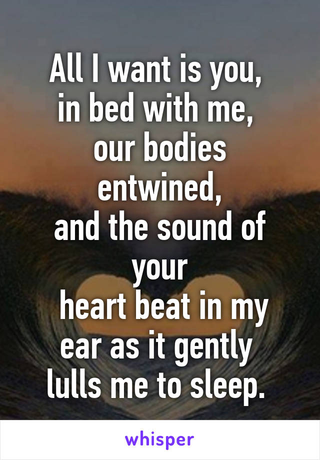 All I want is you, 
in bed with me, 
our bodies entwined,
and the sound of your
 heart beat in my ear as it gently 
lulls me to sleep. 