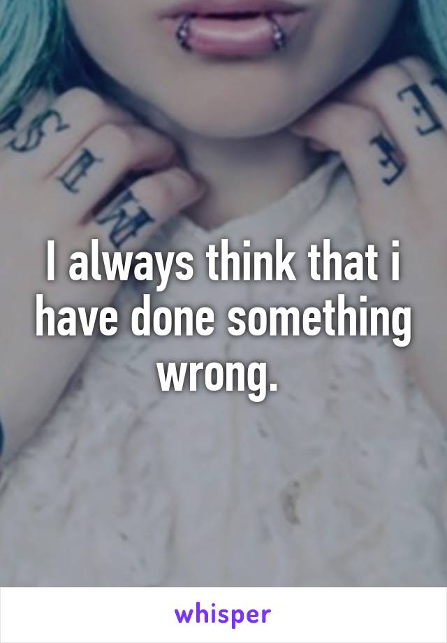 I always think that i have done something wrong. 