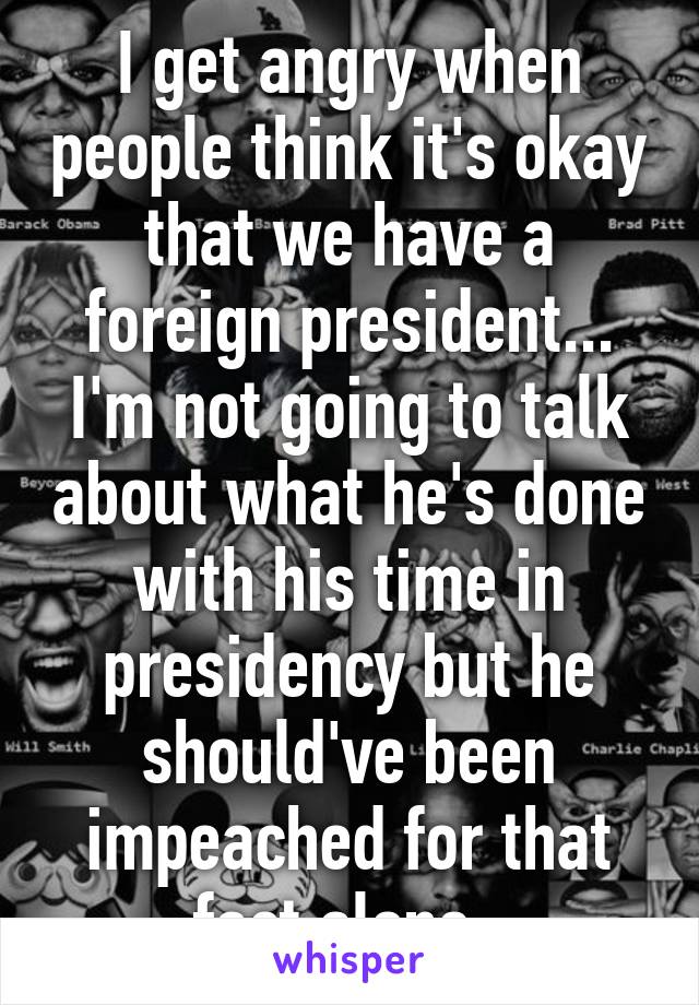 I get angry when people think it's okay that we have a foreign president... I'm not going to talk about what he's done with his time in presidency but he should've been impeached for that fact alone. 