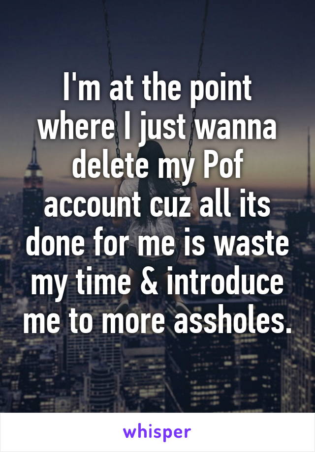 I'm at the point where I just wanna delete my Pof account cuz all its done for me is waste my time & introduce me to more assholes. 