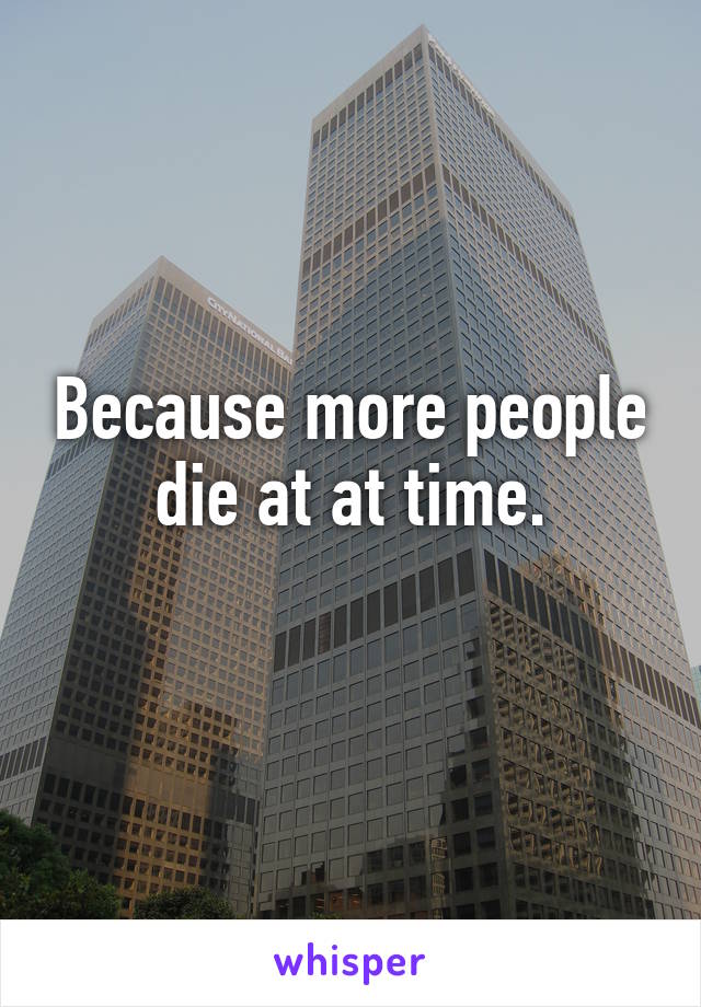 Because more people die at at time.
