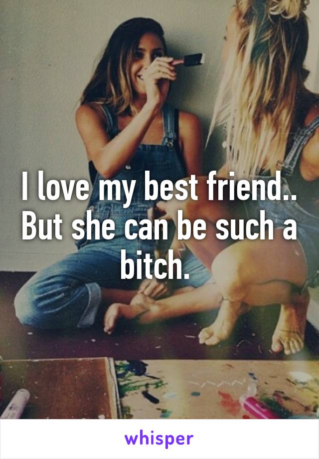 I love my best friend.. But she can be such a bitch. 