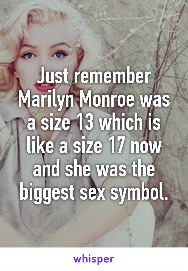 Just remember Marilyn Monroe was a size 13 which is like a size 17 now and she was the biggest sex symbol.