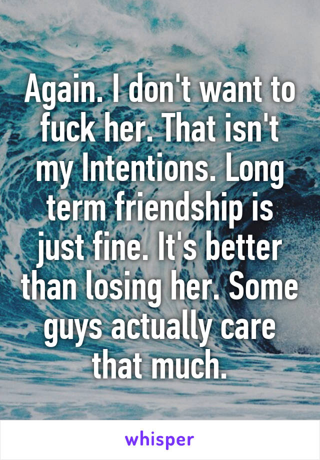 Again. I don't want to fuck her. That isn't my Intentions. Long term friendship is just fine. It's better than losing her. Some guys actually care that much.