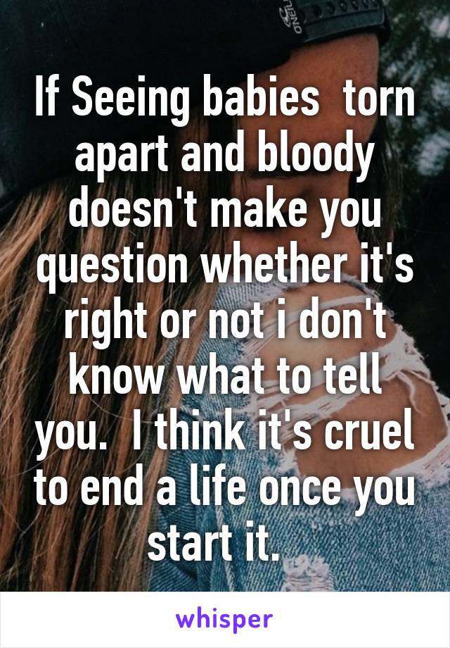 If Seeing babies  torn apart and bloody doesn't make you question whether it's right or not i don't know what to tell you.  I think it's cruel to end a life once you start it.  